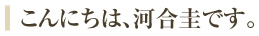 こんにちは、河合圭です。