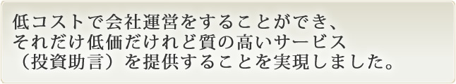 低コストで会社運営をすることができ、それだけ低価だけれど質の高いサービス(投資助言)を提供することを実現しました。