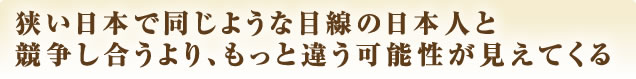 狭い日本で同じような目線の日本人と競争し合うより、もっと違う可能性が見えてくる